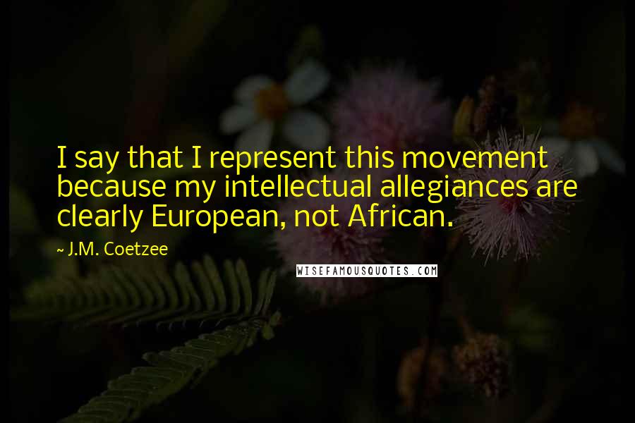 J.M. Coetzee Quotes: I say that I represent this movement because my intellectual allegiances are clearly European, not African.