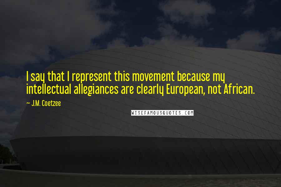 J.M. Coetzee Quotes: I say that I represent this movement because my intellectual allegiances are clearly European, not African.