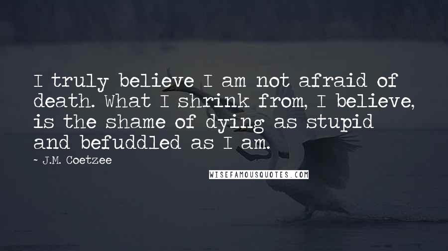 J.M. Coetzee Quotes: I truly believe I am not afraid of death. What I shrink from, I believe, is the shame of dying as stupid and befuddled as I am.