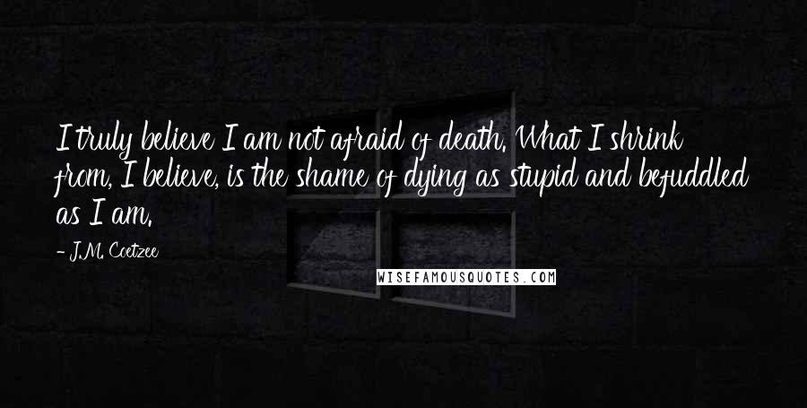 J.M. Coetzee Quotes: I truly believe I am not afraid of death. What I shrink from, I believe, is the shame of dying as stupid and befuddled as I am.