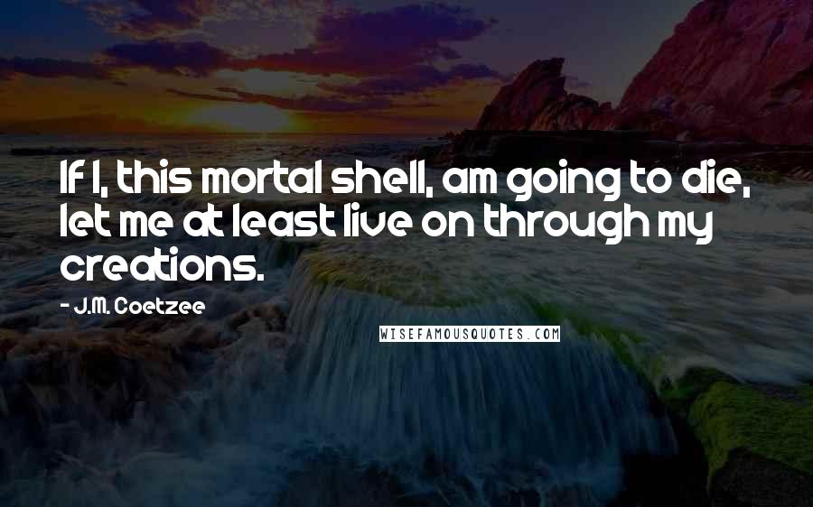 J.M. Coetzee Quotes: If I, this mortal shell, am going to die, let me at least live on through my creations.