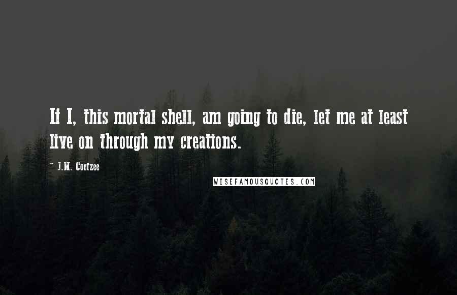 J.M. Coetzee Quotes: If I, this mortal shell, am going to die, let me at least live on through my creations.