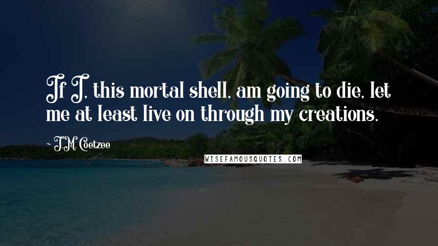 J.M. Coetzee Quotes: If I, this mortal shell, am going to die, let me at least live on through my creations.