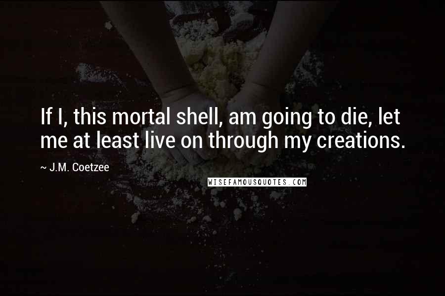J.M. Coetzee Quotes: If I, this mortal shell, am going to die, let me at least live on through my creations.