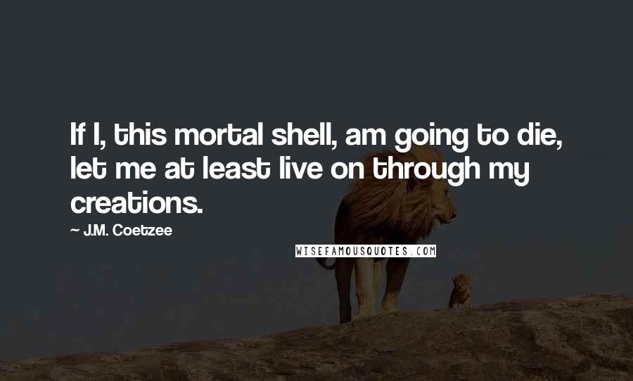 J.M. Coetzee Quotes: If I, this mortal shell, am going to die, let me at least live on through my creations.