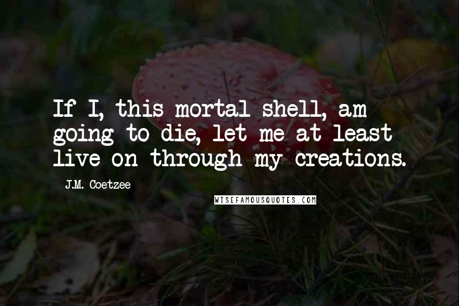 J.M. Coetzee Quotes: If I, this mortal shell, am going to die, let me at least live on through my creations.