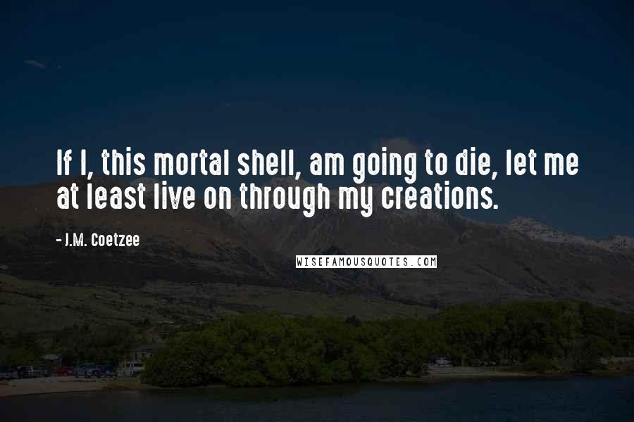 J.M. Coetzee Quotes: If I, this mortal shell, am going to die, let me at least live on through my creations.