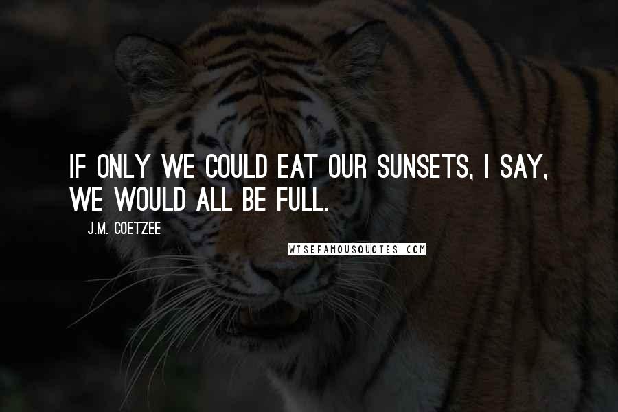 J.M. Coetzee Quotes: If only we could eat our sunsets, I say, we would all be full.