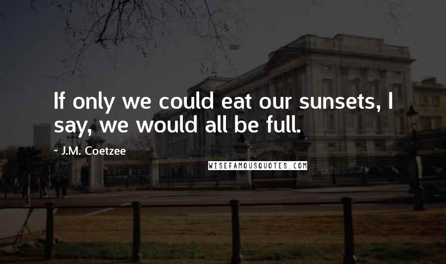 J.M. Coetzee Quotes: If only we could eat our sunsets, I say, we would all be full.