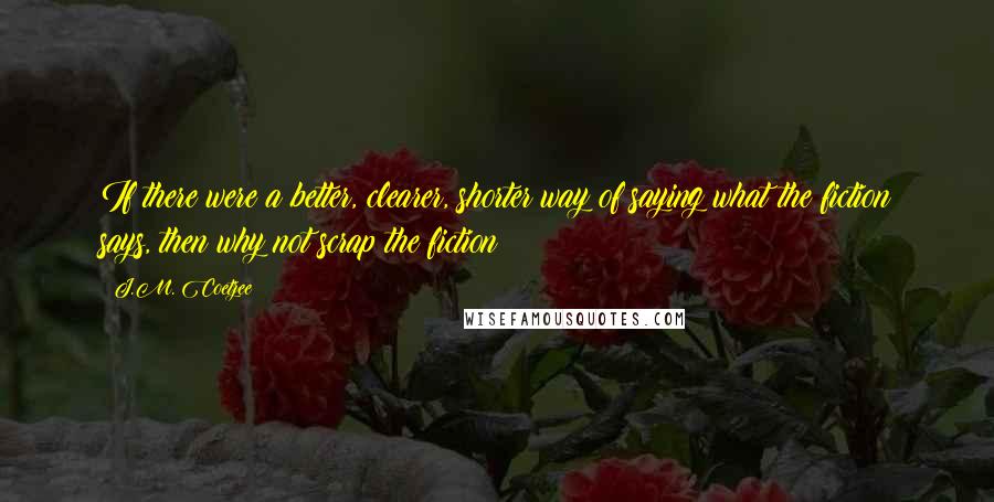 J.M. Coetzee Quotes: If there were a better, clearer, shorter way of saying what the fiction says, then why not scrap the fiction?