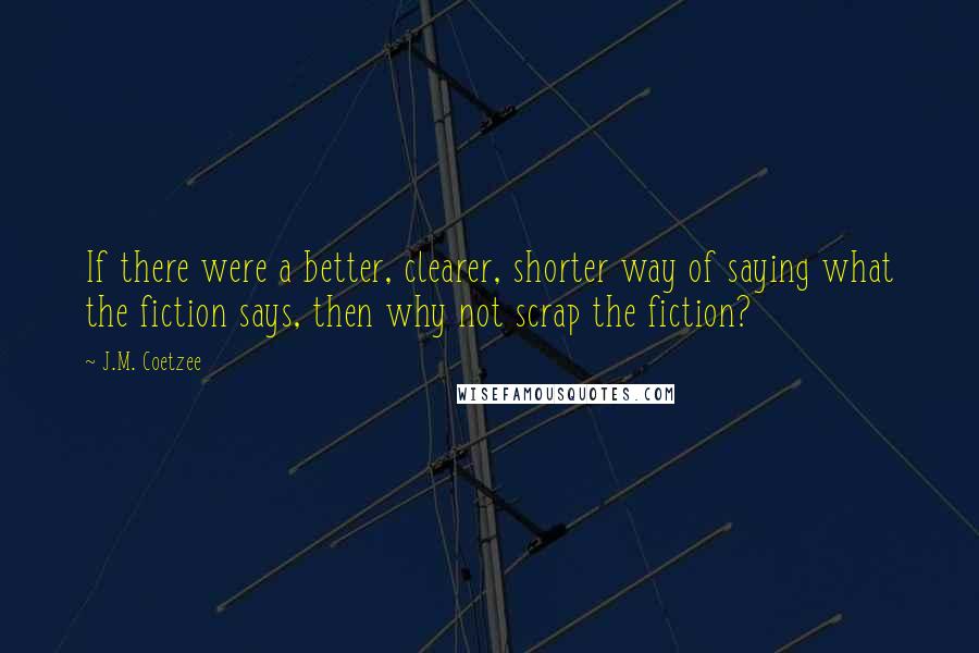 J.M. Coetzee Quotes: If there were a better, clearer, shorter way of saying what the fiction says, then why not scrap the fiction?
