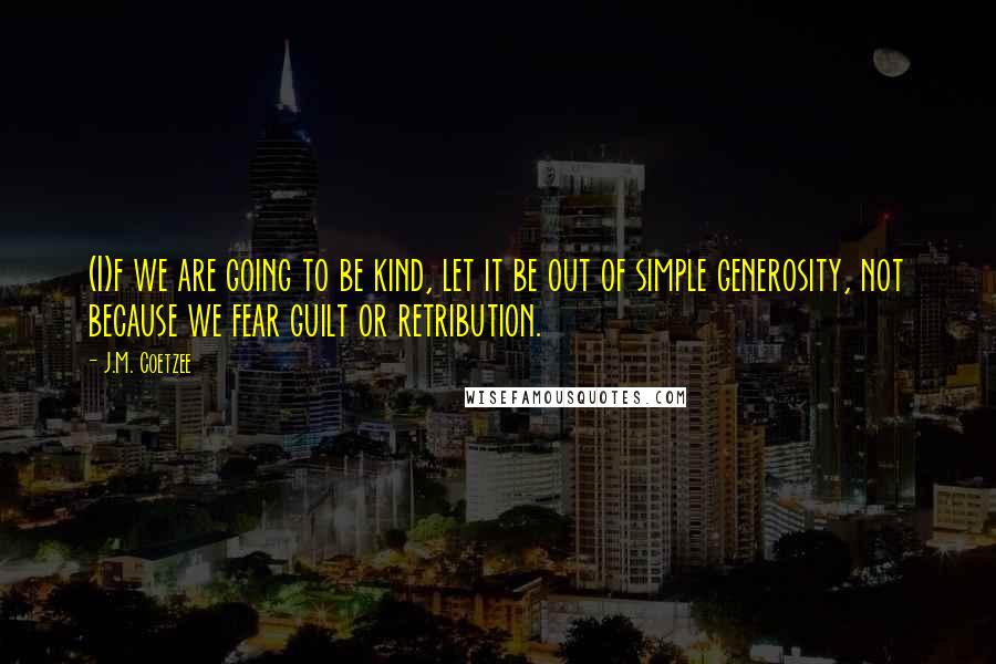 J.M. Coetzee Quotes: (I)f we are going to be kind, let it be out of simple generosity, not because we fear guilt or retribution.