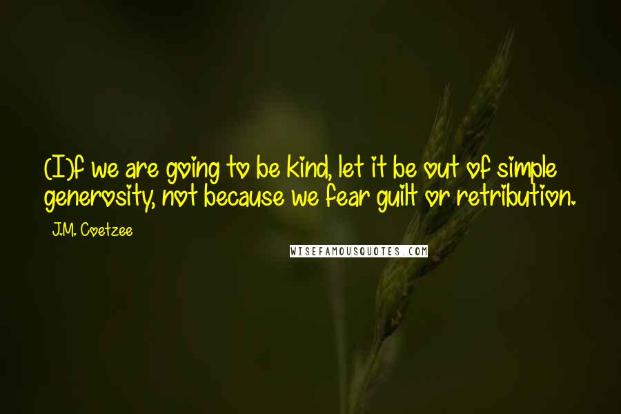 J.M. Coetzee Quotes: (I)f we are going to be kind, let it be out of simple generosity, not because we fear guilt or retribution.