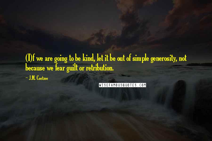 J.M. Coetzee Quotes: (I)f we are going to be kind, let it be out of simple generosity, not because we fear guilt or retribution.