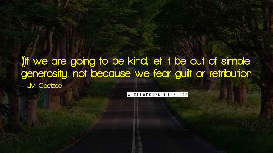 J.M. Coetzee Quotes: (I)f we are going to be kind, let it be out of simple generosity, not because we fear guilt or retribution.