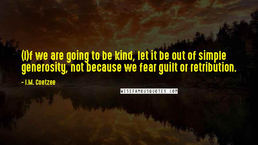 J.M. Coetzee Quotes: (I)f we are going to be kind, let it be out of simple generosity, not because we fear guilt or retribution.