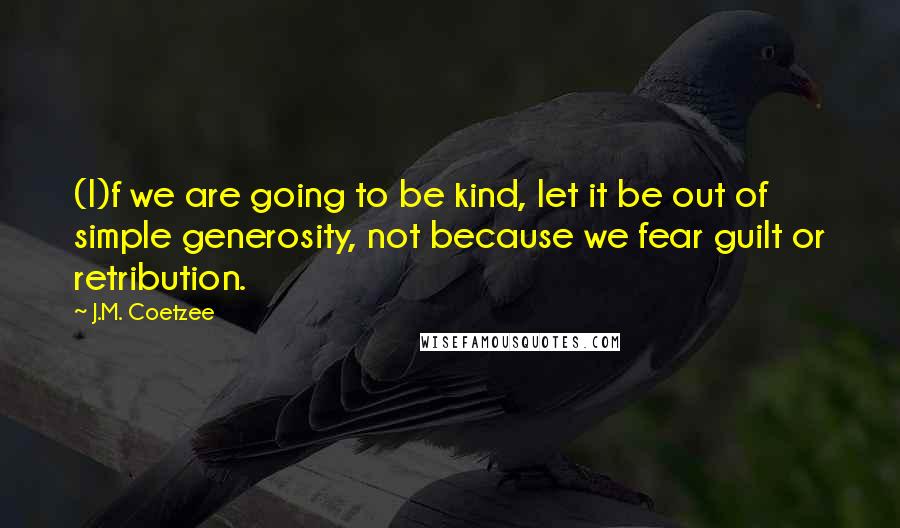 J.M. Coetzee Quotes: (I)f we are going to be kind, let it be out of simple generosity, not because we fear guilt or retribution.