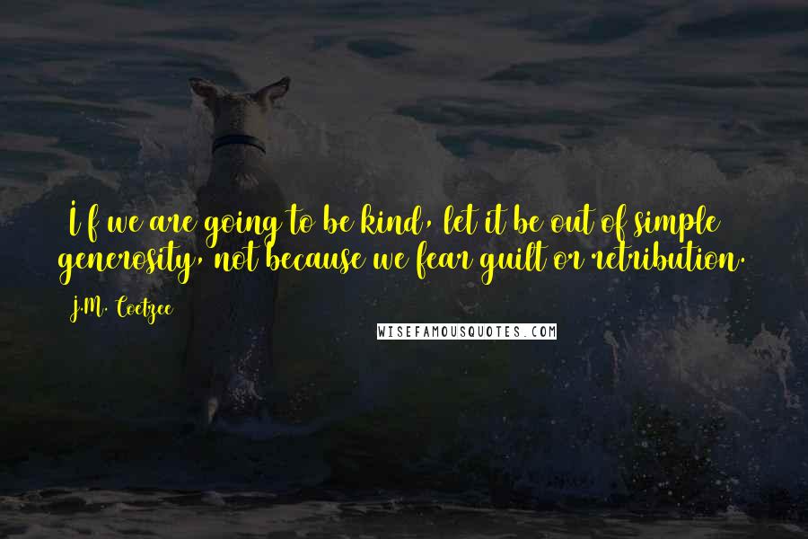 J.M. Coetzee Quotes: (I)f we are going to be kind, let it be out of simple generosity, not because we fear guilt or retribution.