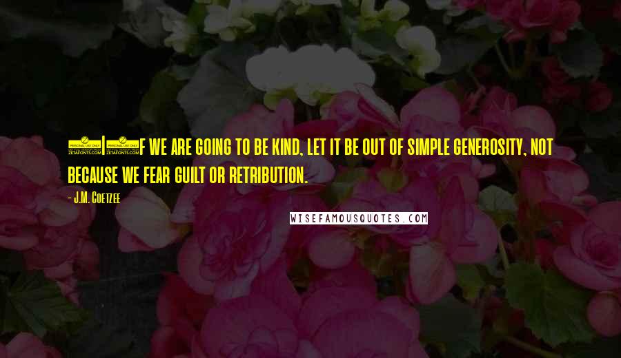 J.M. Coetzee Quotes: (I)f we are going to be kind, let it be out of simple generosity, not because we fear guilt or retribution.