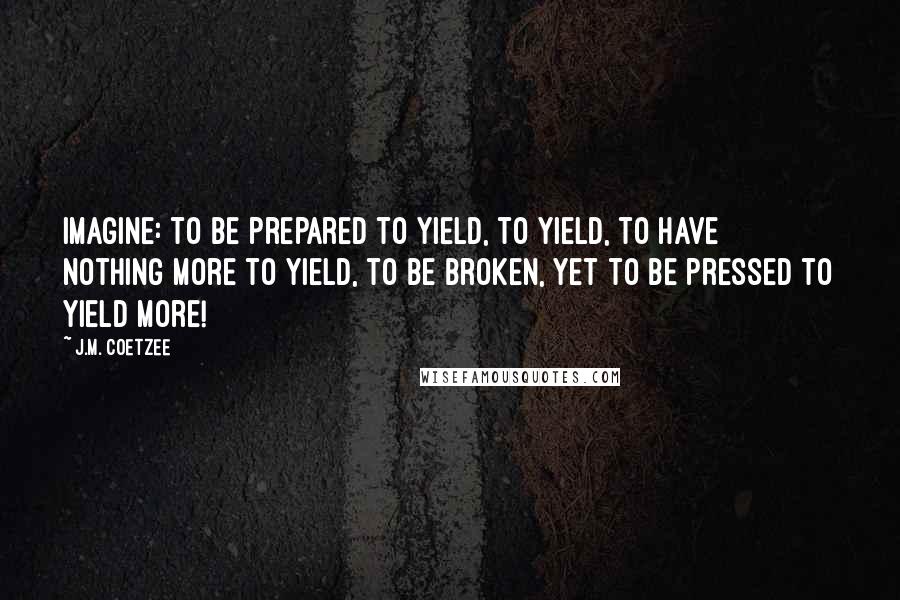 J.M. Coetzee Quotes: Imagine: to be prepared to yield, to yield, to have nothing more to yield, to be broken, yet to be pressed to yield more!