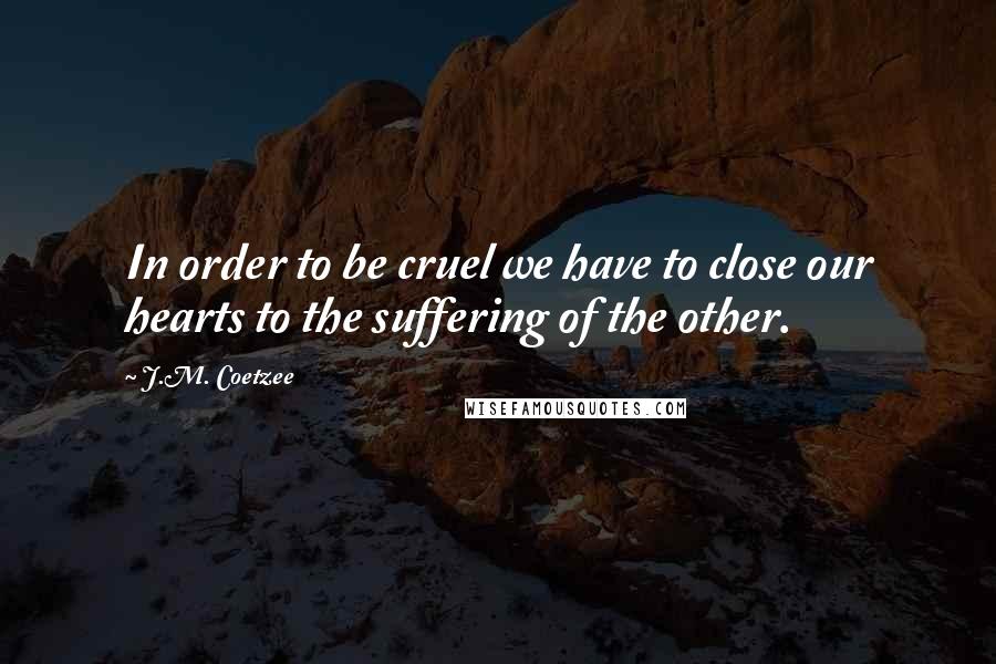 J.M. Coetzee Quotes: In order to be cruel we have to close our hearts to the suffering of the other.