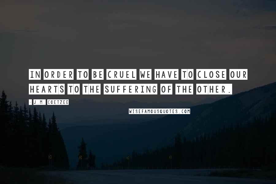 J.M. Coetzee Quotes: In order to be cruel we have to close our hearts to the suffering of the other.