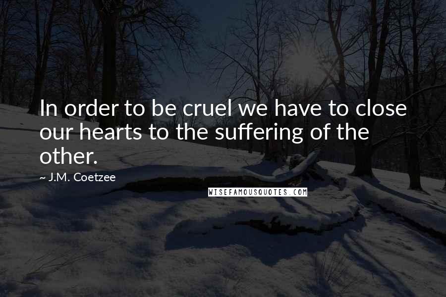 J.M. Coetzee Quotes: In order to be cruel we have to close our hearts to the suffering of the other.