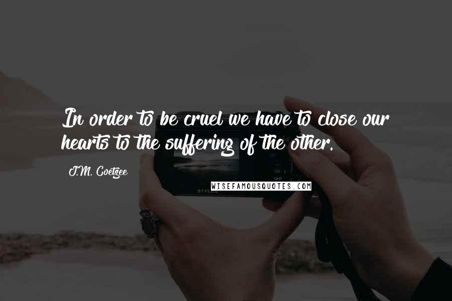 J.M. Coetzee Quotes: In order to be cruel we have to close our hearts to the suffering of the other.