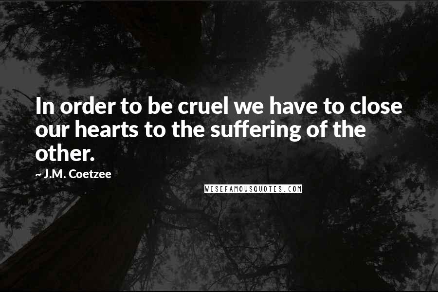 J.M. Coetzee Quotes: In order to be cruel we have to close our hearts to the suffering of the other.