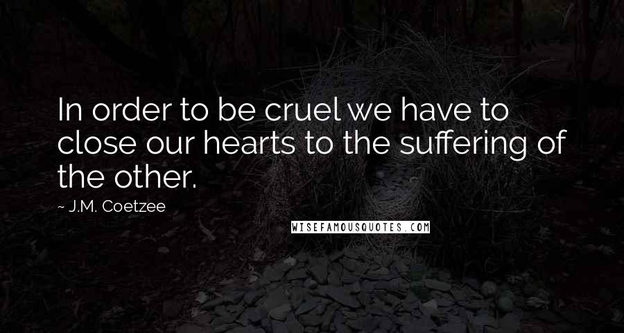 J.M. Coetzee Quotes: In order to be cruel we have to close our hearts to the suffering of the other.