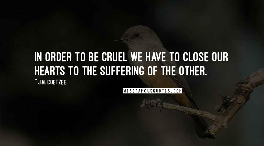 J.M. Coetzee Quotes: In order to be cruel we have to close our hearts to the suffering of the other.