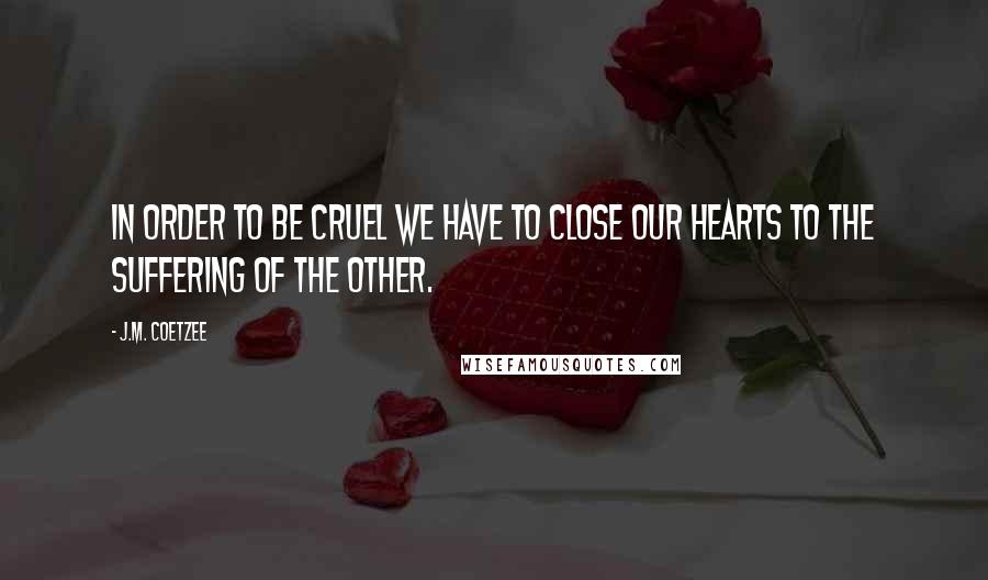 J.M. Coetzee Quotes: In order to be cruel we have to close our hearts to the suffering of the other.