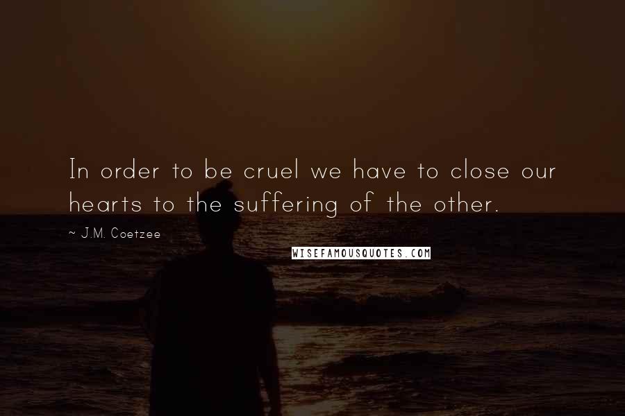 J.M. Coetzee Quotes: In order to be cruel we have to close our hearts to the suffering of the other.