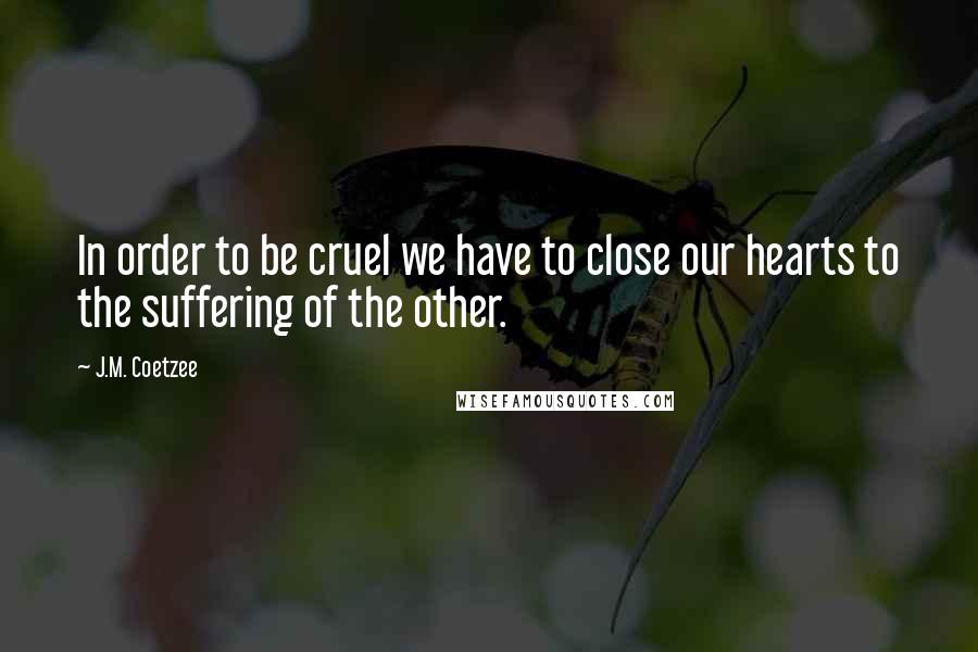 J.M. Coetzee Quotes: In order to be cruel we have to close our hearts to the suffering of the other.