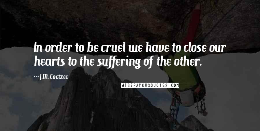 J.M. Coetzee Quotes: In order to be cruel we have to close our hearts to the suffering of the other.