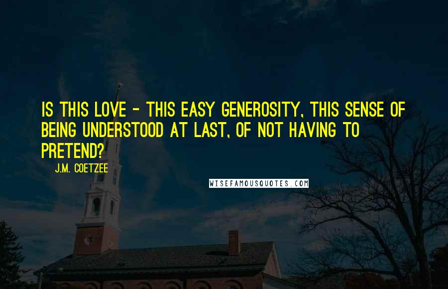 J.M. Coetzee Quotes: Is this love - this easy generosity, this sense of being understood at last, of not having to pretend?