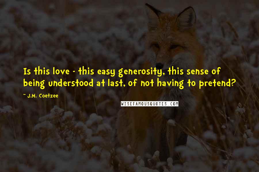 J.M. Coetzee Quotes: Is this love - this easy generosity, this sense of being understood at last, of not having to pretend?