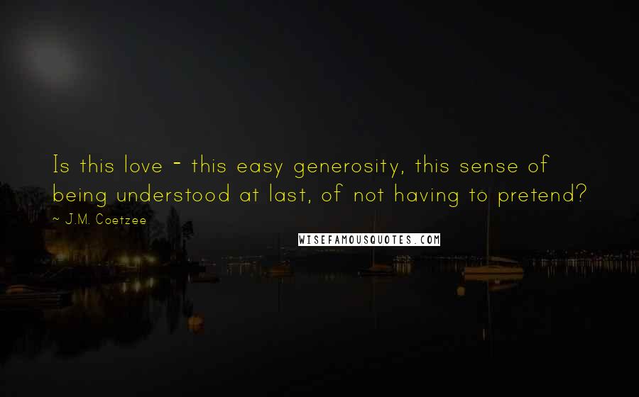 J.M. Coetzee Quotes: Is this love - this easy generosity, this sense of being understood at last, of not having to pretend?