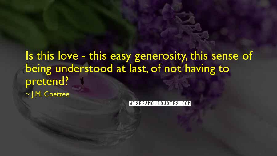 J.M. Coetzee Quotes: Is this love - this easy generosity, this sense of being understood at last, of not having to pretend?
