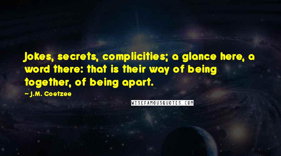 J.M. Coetzee Quotes: Jokes, secrets, complicities; a glance here, a word there: that is their way of being together, of being apart.