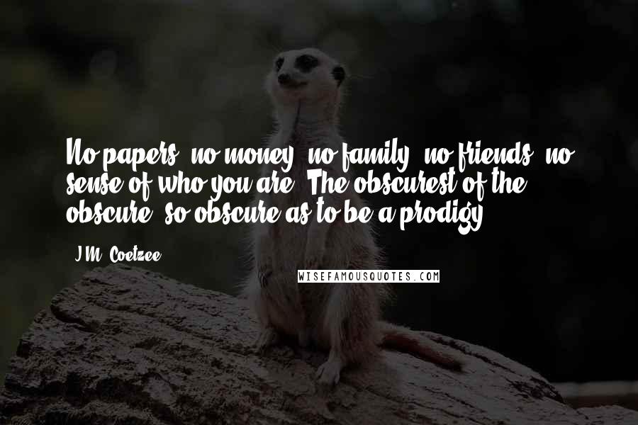J.M. Coetzee Quotes: No papers, no money; no family, no friends, no sense of who you are. The obscurest of the obscure, so obscure as to be a prodigy.