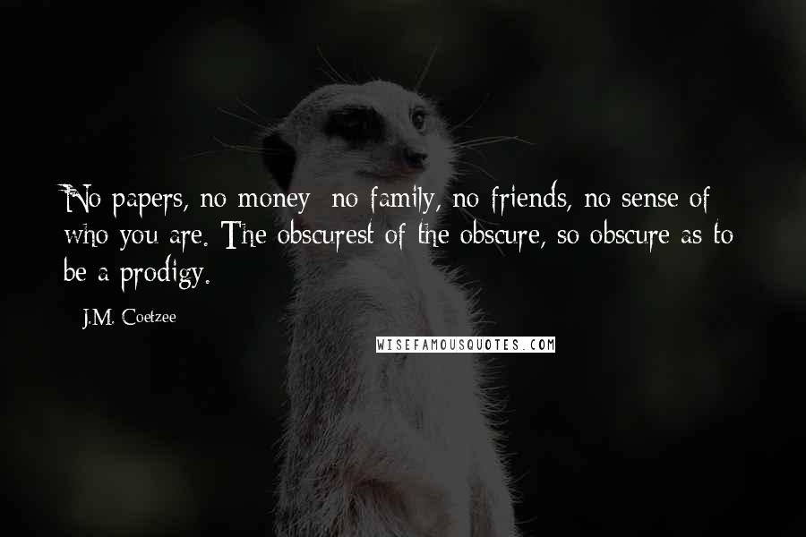 J.M. Coetzee Quotes: No papers, no money; no family, no friends, no sense of who you are. The obscurest of the obscure, so obscure as to be a prodigy.