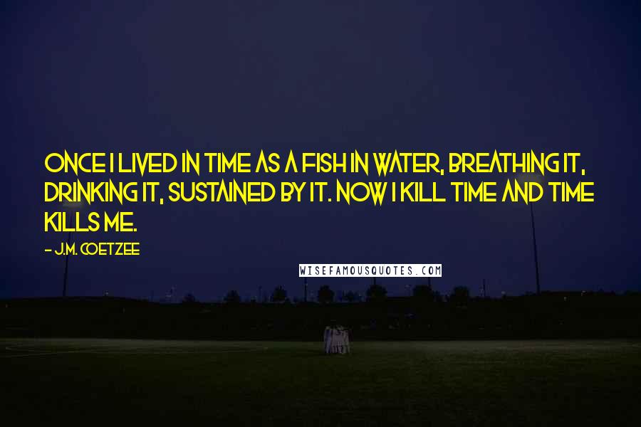 J.M. Coetzee Quotes: Once I lived in time as a fish in water, breathing it, drinking it, sustained by it. Now I kill time and time kills me.