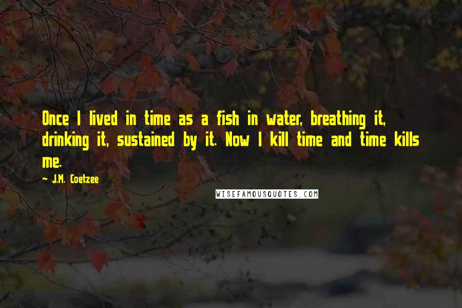 J.M. Coetzee Quotes: Once I lived in time as a fish in water, breathing it, drinking it, sustained by it. Now I kill time and time kills me.