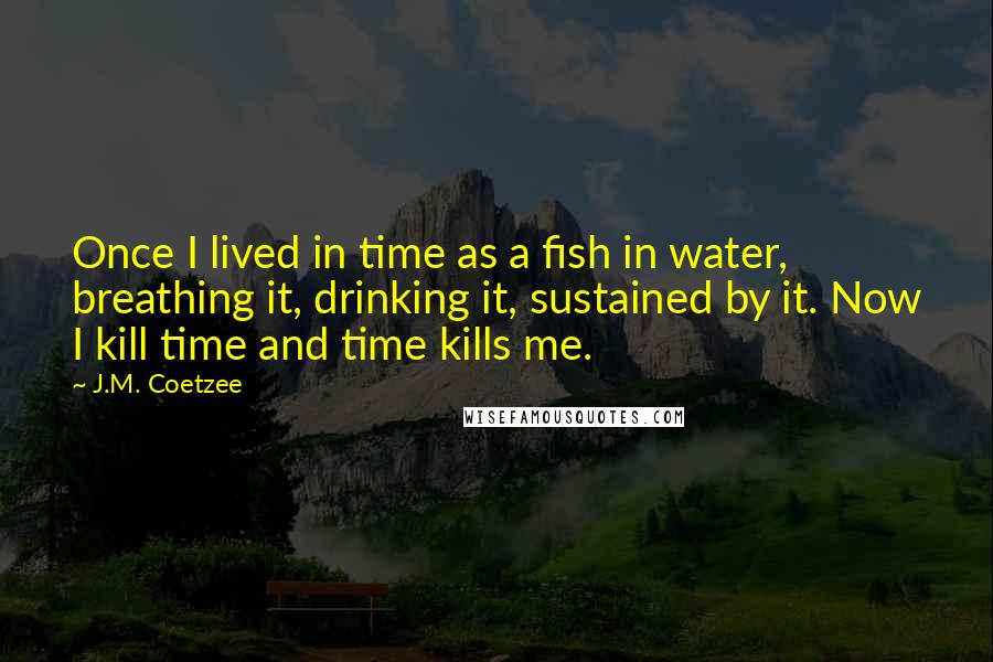 J.M. Coetzee Quotes: Once I lived in time as a fish in water, breathing it, drinking it, sustained by it. Now I kill time and time kills me.