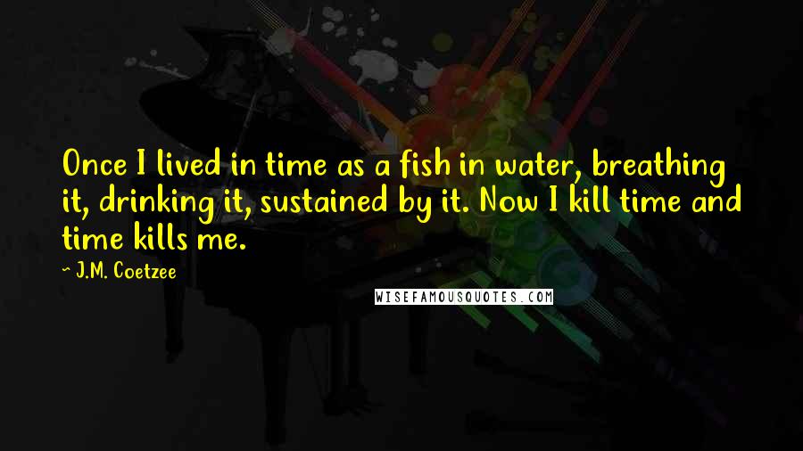 J.M. Coetzee Quotes: Once I lived in time as a fish in water, breathing it, drinking it, sustained by it. Now I kill time and time kills me.