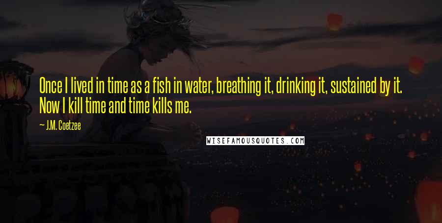 J.M. Coetzee Quotes: Once I lived in time as a fish in water, breathing it, drinking it, sustained by it. Now I kill time and time kills me.