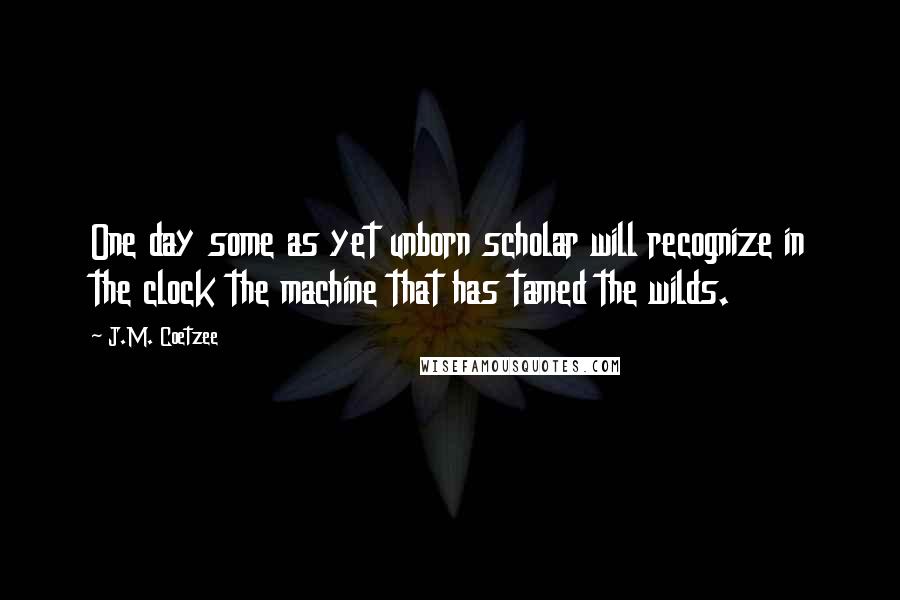 J.M. Coetzee Quotes: One day some as yet unborn scholar will recognize in the clock the machine that has tamed the wilds.