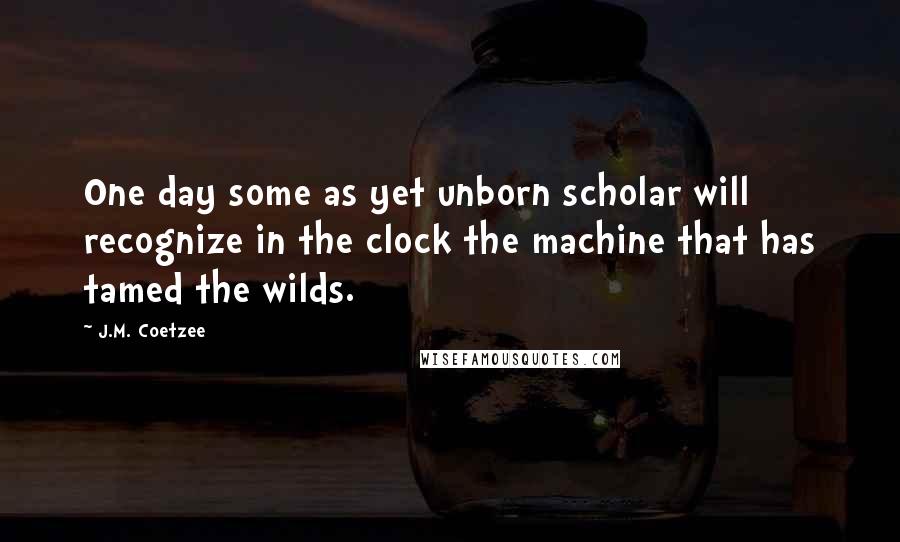 J.M. Coetzee Quotes: One day some as yet unborn scholar will recognize in the clock the machine that has tamed the wilds.