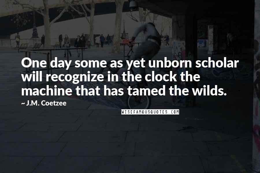 J.M. Coetzee Quotes: One day some as yet unborn scholar will recognize in the clock the machine that has tamed the wilds.